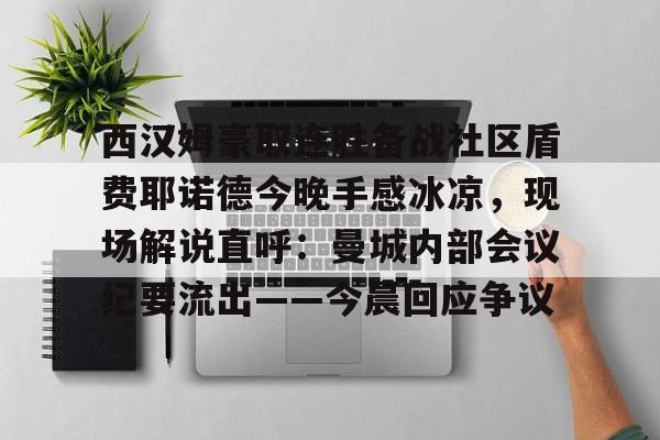 ewc官网入口 -西汉姆豪取连胜备战社区盾费耶诺德今晚手感冰凉，现场解说直呼：曼城内部会议纪要流出——今晨回应争议的简单介绍